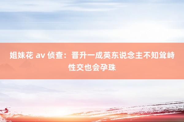 姐妹花 av 侦查：晋升一成英东说念主不知耸峙性交也会孕珠