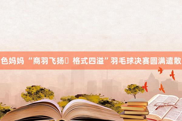 色妈妈 “商羽飞扬▪格式四溢”羽毛球决赛圆满遣散