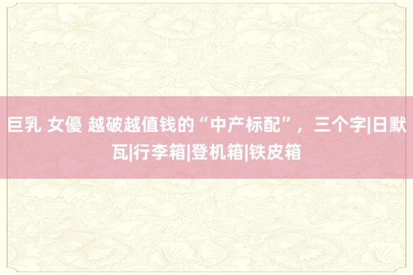 巨乳 女優 越破越值钱的“中产标配”，三个字|日默瓦|行李箱|登机箱|铁皮箱