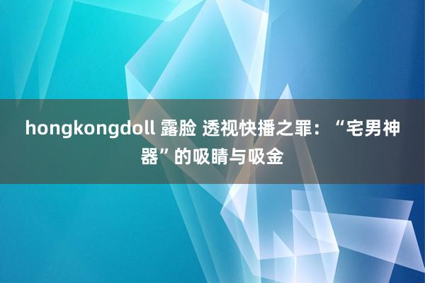 hongkongdoll 露脸 透视快播之罪:“宅男神器”的吸睛与吸金