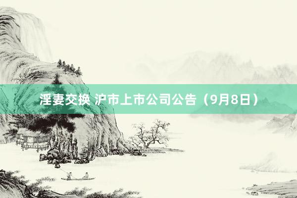 淫妻交换 沪市上市公司公告（9月8日）