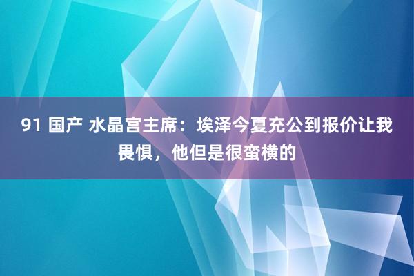 91 国产 水晶宫主席：埃泽今夏充公到报价让我畏惧，他但是很蛮横的