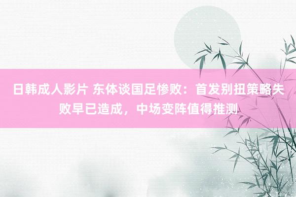 日韩成人影片 东体谈国足惨败：首发别扭策略失败早已造成，中场变阵值得推测