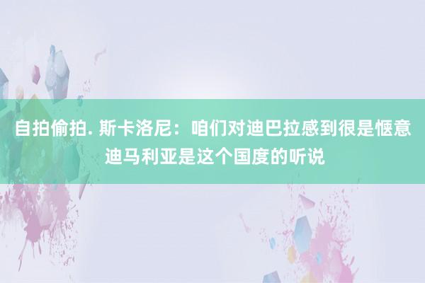 自拍偷拍. 斯卡洛尼：咱们对迪巴拉感到很是惬意 迪马利亚是这个国度的听说