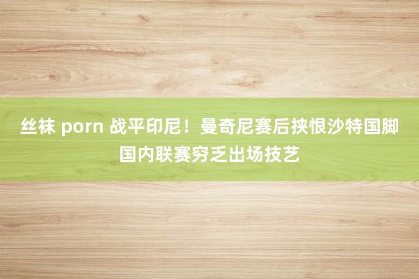 丝袜 porn 战平印尼！曼奇尼赛后挟恨沙特国脚国内联赛穷乏出场技艺