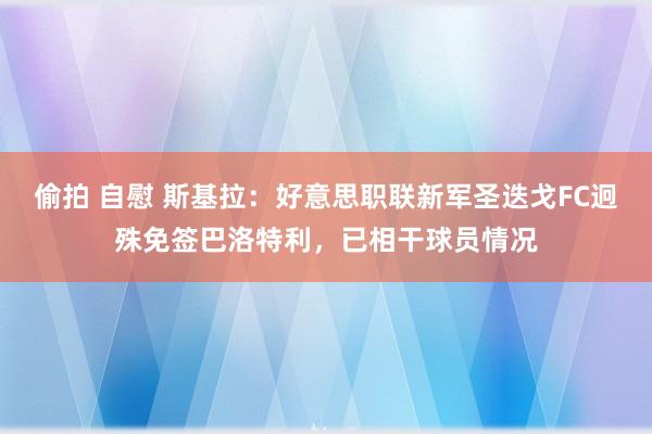 偷拍 自慰 斯基拉：好意思职联新军圣迭戈FC迥殊免签巴洛特利，已相干球员情况