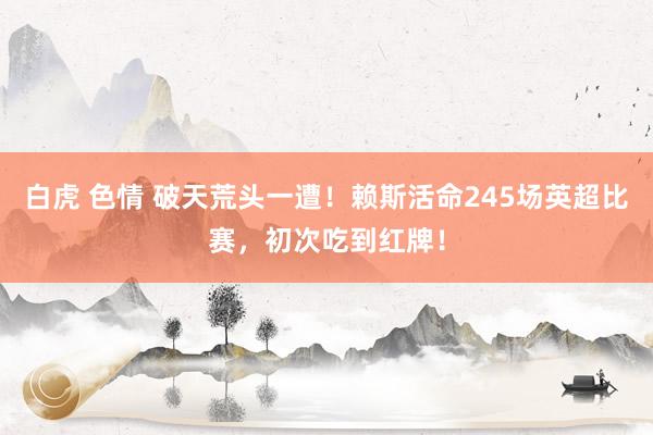 白虎 色情 破天荒头一遭！赖斯活命245场英超比赛，初次吃到红牌！