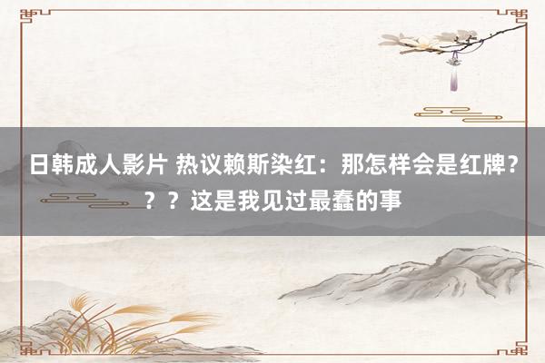日韩成人影片 热议赖斯染红：那怎样会是红牌？？？这是我见过最蠢的事