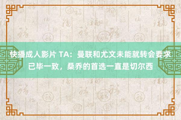 快播成人影片 TA：曼联和尤文未能就转会要求已毕一致，桑乔的首选一直是切尔西
