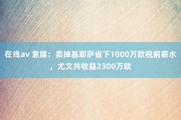 在线av 意媒：卖掉基耶萨省下1000万欧税前薪水，尤文共收益2300万欧