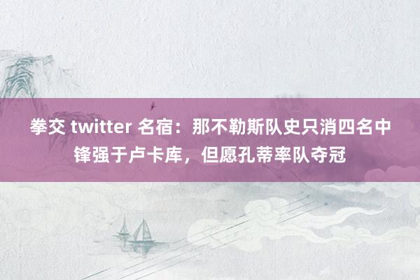 拳交 twitter 名宿：那不勒斯队史只消四名中锋强于卢卡库，但愿孔蒂率队夺冠