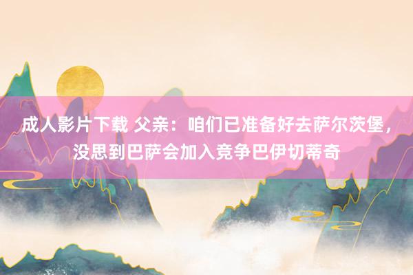 成人影片下载 父亲：咱们已准备好去萨尔茨堡，没思到巴萨会加入竞争巴伊切蒂奇