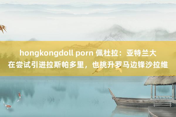 hongkongdoll porn 佩杜拉：亚特兰大在尝试引进拉斯帕多里，也挑升罗马边锋沙拉维