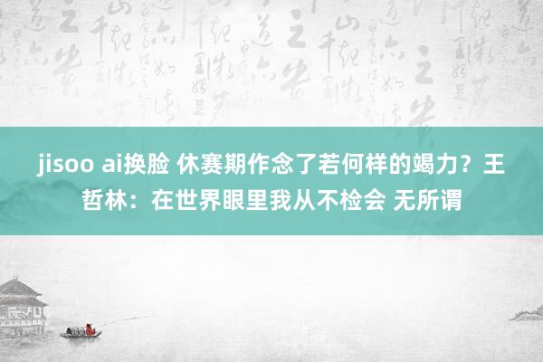 jisoo ai换脸 休赛期作念了若何样的竭力？王哲林：在世界眼里我从不检会 无所谓