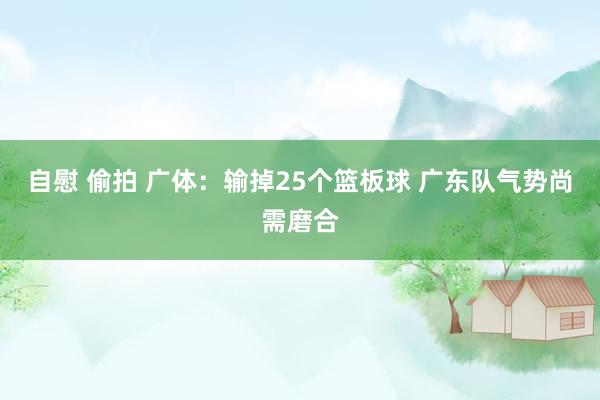 自慰 偷拍 广体：输掉25个篮板球 广东队气势尚需磨合