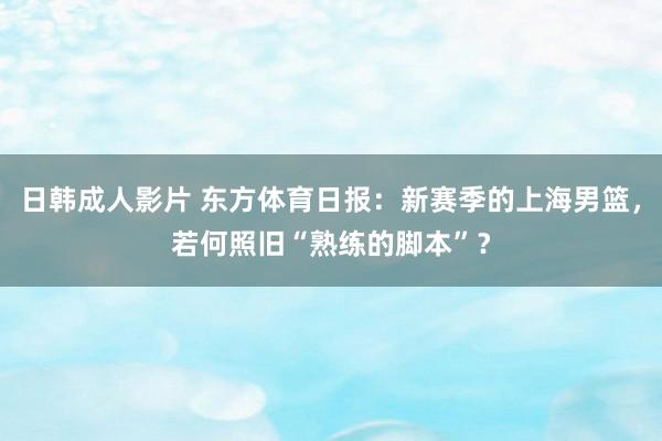 日韩成人影片 东方体育日报：新赛季的上海男篮，若何照旧“熟练的脚本”？