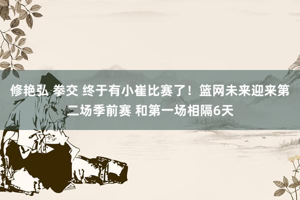修艳弘 拳交 终于有小崔比赛了！篮网未来迎来第二场季前赛 和第一场相隔6天