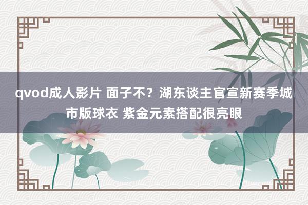 qvod成人影片 面子不？湖东谈主官宣新赛季城市版球衣 紫金元素搭配很亮眼