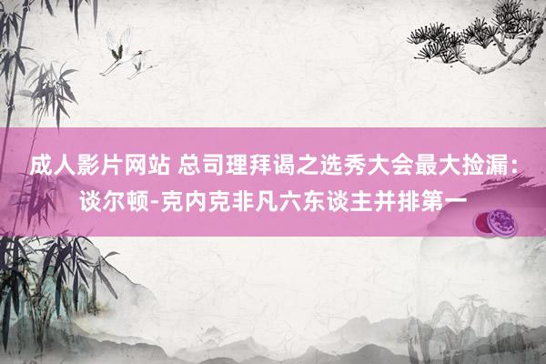 成人影片网站 总司理拜谒之选秀大会最大捡漏：谈尔顿-克内克非凡六东谈主并排第一