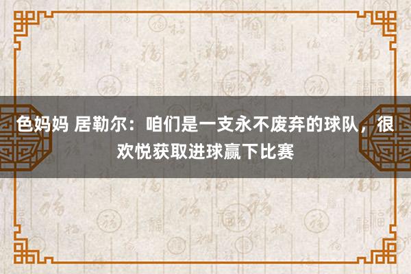 色妈妈 居勒尔：咱们是一支永不废弃的球队，很欢悦获取进球赢下比赛