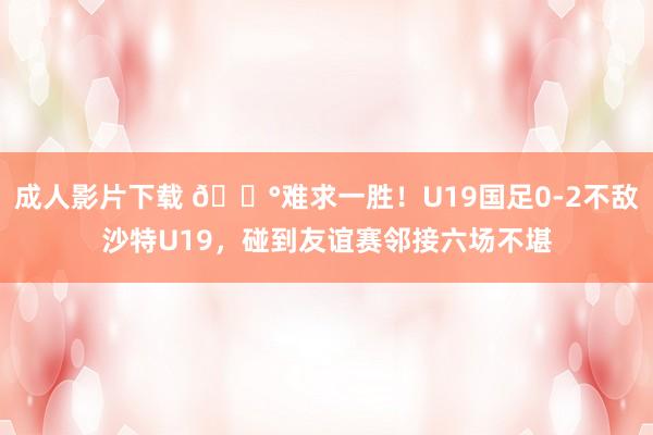 成人影片下载 😰难求一胜！U19国足0-2不敌沙特U19，碰到友谊赛邻接六场不堪