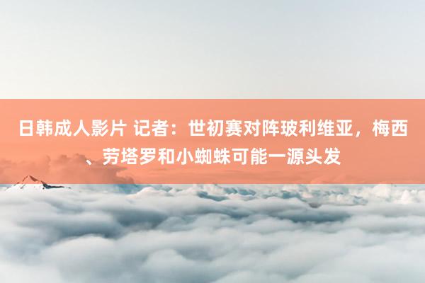 日韩成人影片 记者：世初赛对阵玻利维亚，梅西、劳塔罗和小蜘蛛可能一源头发