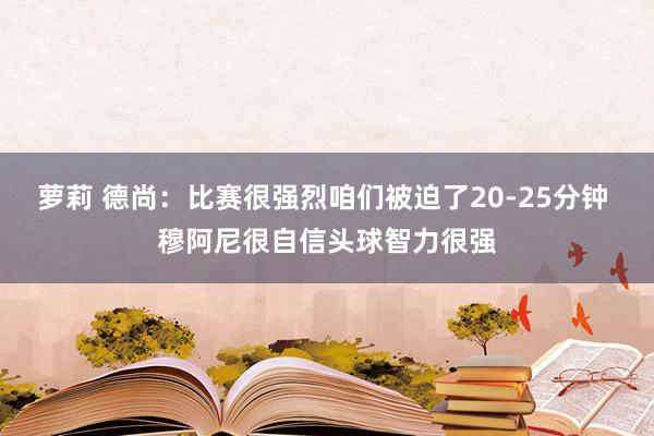 萝莉 德尚：比赛很强烈咱们被迫了20-25分钟 穆阿尼很自信头球智力很强