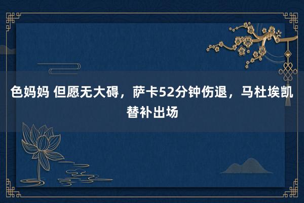 色妈妈 但愿无大碍，萨卡52分钟伤退，马杜埃凯替补出场