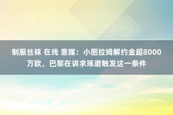 制服丝袜 在线 意媒：小图拉姆解约金超8000万欧，巴黎在讲求琢磨触发这一条件