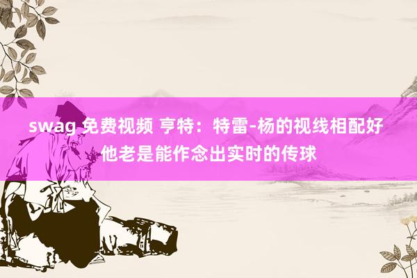 swag 免费视频 亨特：特雷-杨的视线相配好 他老是能作念出实时的传球