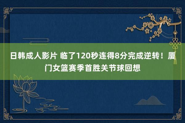 日韩成人影片 临了120秒连得8分完成逆转！厦门女篮赛季首胜关节球回想