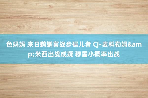 色妈妈 来日鹈鹕客战步碾儿者 CJ-麦科勒姆&米西出战成疑 穆雷小概率出战