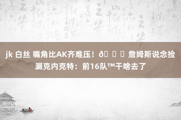 jk 白丝 嘴角比AK齐难压！😂詹姆斯说念捡漏克内克特：前16队™干啥去了