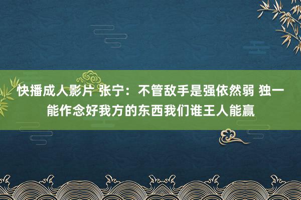 快播成人影片 张宁：不管敌手是强依然弱 独一能作念好我方的东西我们谁王人能赢