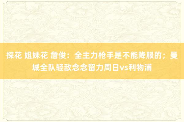 探花 姐妹花 詹俊：全主力枪手是不能降服的；曼城全队轻敌念念留力周日vs利物浦