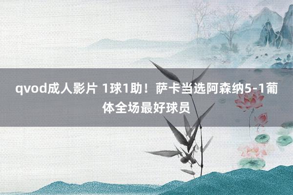 qvod成人影片 1球1助！萨卡当选阿森纳5-1葡体全场最好球员
