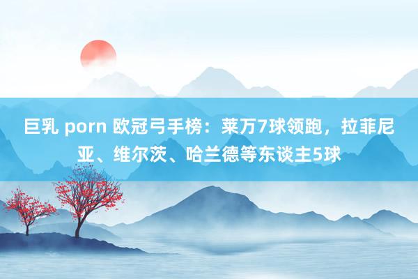 巨乳 porn 欧冠弓手榜：莱万7球领跑，拉菲尼亚、维尔茨、哈兰德等东谈主5球