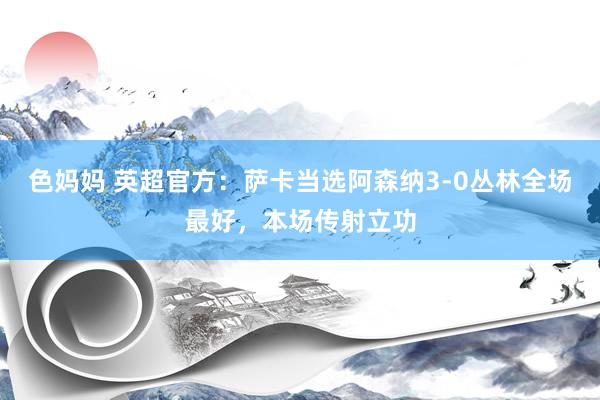 色妈妈 英超官方：萨卡当选阿森纳3-0丛林全场最好，本场传射立功