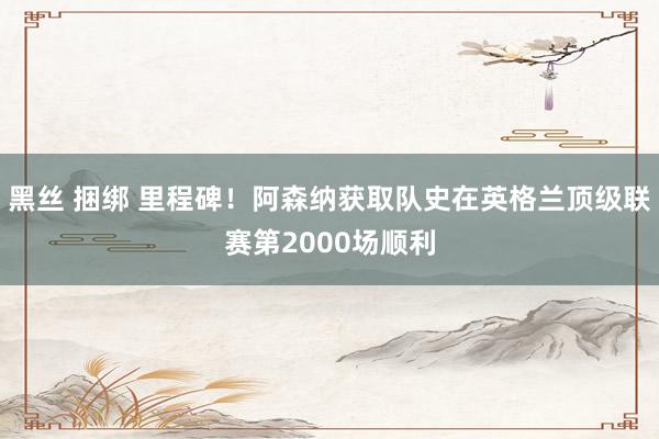 黑丝 捆绑 里程碑！阿森纳获取队史在英格兰顶级联赛第2000场顺利