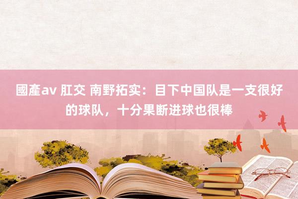 國產av 肛交 南野拓实：目下中国队是一支很好的球队，十分果断进球也很棒