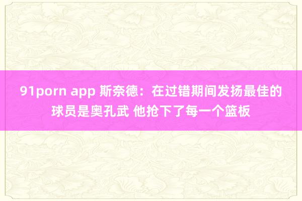 91porn app 斯奈德：在过错期间发扬最佳的球员是奥孔武 他抢下了每一个篮板