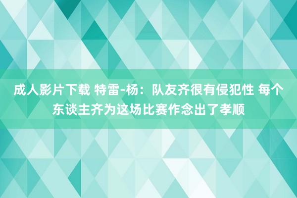成人影片下载 特雷-杨：队友齐很有侵犯性 每个东谈主齐为这场比赛作念出了孝顺