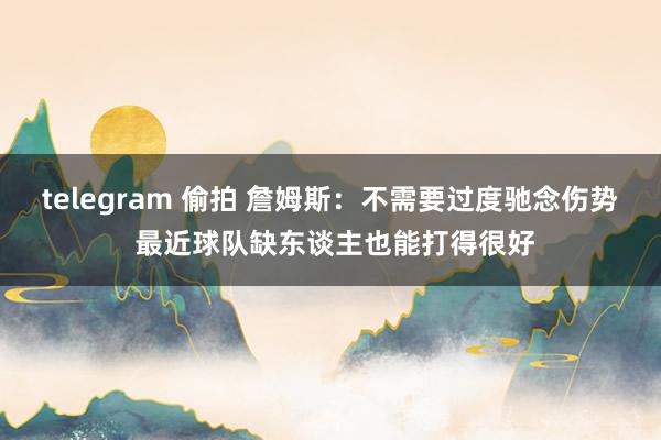 telegram 偷拍 詹姆斯：不需要过度驰念伤势 最近球队缺东谈主也能打得很好