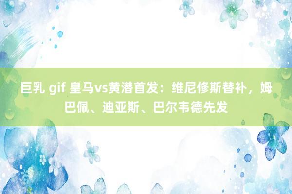 巨乳 gif 皇马vs黄潜首发：维尼修斯替补，姆巴佩、迪亚斯、巴尔韦德先发