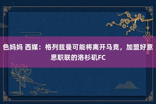 色妈妈 西媒：格列兹曼可能将离开马竞，加盟好意思职联的洛杉矶FC