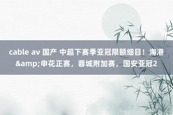 cable av 国产 中超下赛季亚冠限额细目！海港&申花正赛，蓉城附加赛，国安亚冠2