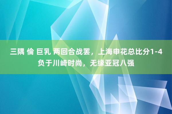 三隅 倫 巨乳 两回合战罢，上海申花总比分1-4负于川崎时尚，无缘亚冠八强