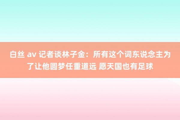 白丝 av 记者谈林子金：所有这个词东说念主为了让他圆梦任重道远 愿天国也有足球