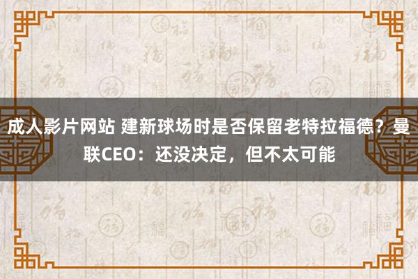 成人影片网站 建新球场时是否保留老特拉福德？曼联CEO：还没决定，但不太可能