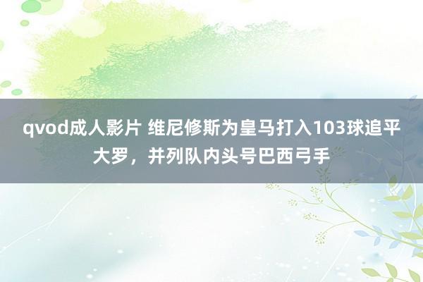 qvod成人影片 维尼修斯为皇马打入103球追平大罗，并列队内头号巴西弓手